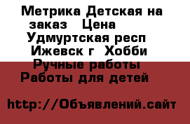 Метрика Детская на заказ › Цена ­ 100 - Удмуртская респ., Ижевск г. Хобби. Ручные работы » Работы для детей   